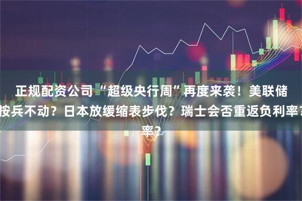 正规配资公司 “超级央行周”再度来袭！美联储按兵不动？日本放缓缩表步伐？瑞士会否重返负利率？