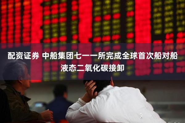 配资证券 中船集团七一一所完成全球首次船对船液态二氧化碳接卸