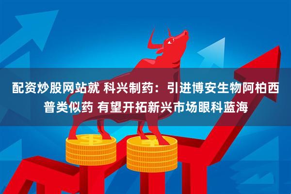 配资炒股网站就 科兴制药：引进博安生物阿柏西普类似药 有望开拓新兴市场眼科蓝海