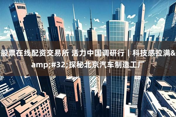 股票在线配资交易所 活力中国调研行丨科技感拉满&#32;探秘北京汽车制造工厂