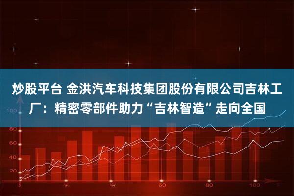 炒股平台 金洪汽车科技集团股份有限公司吉林工厂：精密零部件助力“吉林智造”走向全国