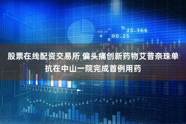 股票在线配资交易所 偏头痛创新药物艾普奈珠单抗在中山一院完成首例用药