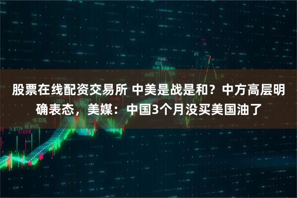 股票在线配资交易所 中美是战是和？中方高层明确表态，美媒：中国3个月没买美国油了
