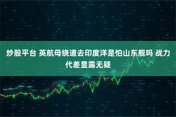炒股平台 英航母绕道去印度洋是怕山东舰吗 战力代差显露无疑