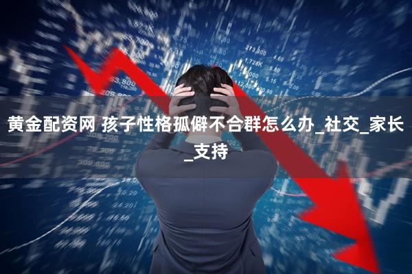 黄金配资网 孩子性格孤僻不合群怎么办_社交_家长_支持
