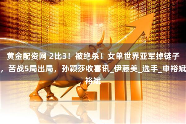 黄金配资网 2比3！被绝杀！女单世界亚军掉链子，苦战5局出局，孙颖莎收喜讯_伊藤美_选手_申裕斌