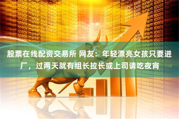 股票在线配资交易所 网友：年轻漂亮女孩只要进厂，过两天就有组长拉长或上司请吃夜宵