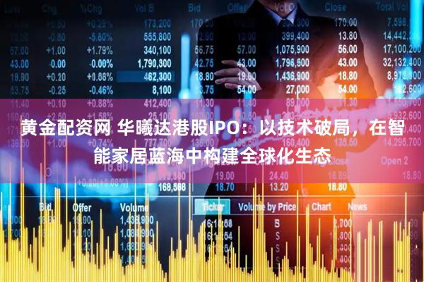 黄金配资网 华曦达港股IPO：以技术破局，在智能家居蓝海中构建全球化生态