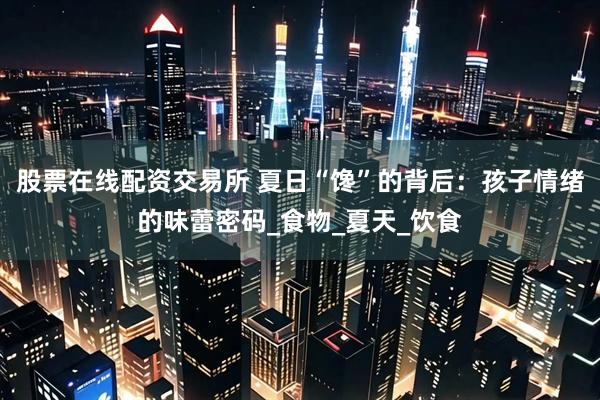 股票在线配资交易所 夏日“馋”的背后：孩子情绪的味蕾密码_食物_夏天_饮食