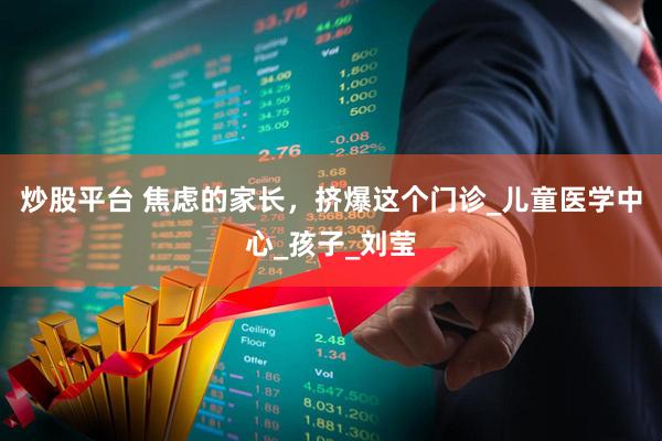 炒股平台 焦虑的家长，挤爆这个门诊_儿童医学中心_孩子_刘莹