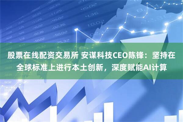 股票在线配资交易所 安谋科技CEO陈锋：坚持在全球标准上进行本土创新，深度赋能AI计算