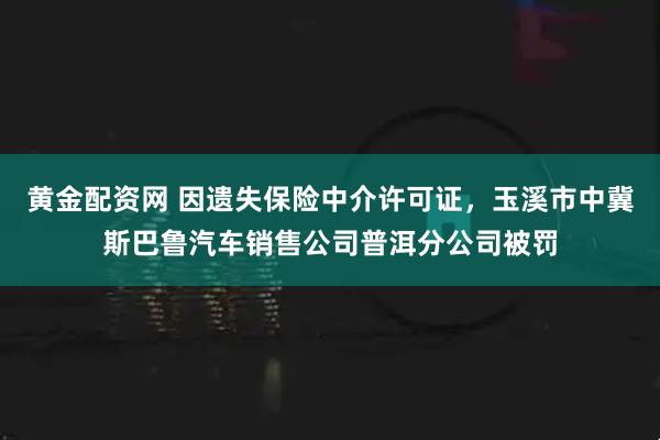 黄金配资网 因遗失保险中介许可证，玉溪市中冀斯巴鲁汽车销售公司普洱分公司被罚