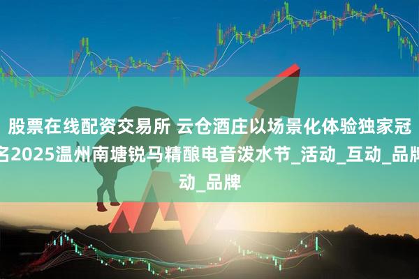 股票在线配资交易所 云仓酒庄以场景化体验独家冠名2025温州南塘锐马精酿电音泼水节_活动_互动_品牌
