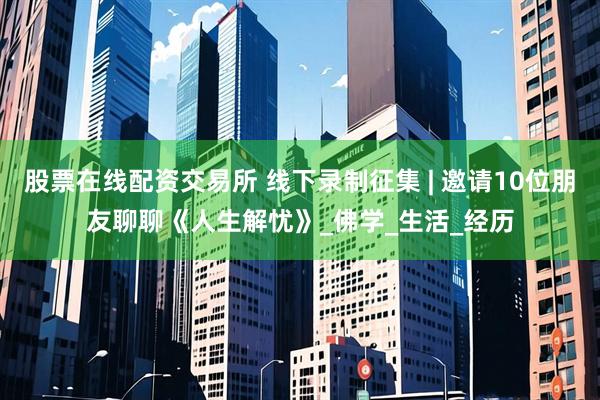 股票在线配资交易所 线下录制征集 | 邀请10位朋友聊聊《人生解忧》_佛学_生活_经历