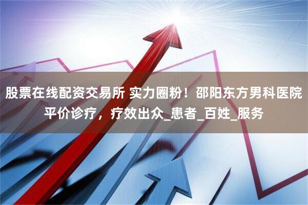 股票在线配资交易所 实力圈粉！邵阳东方男科医院平价诊疗，疗效出众_患者_百姓_服务