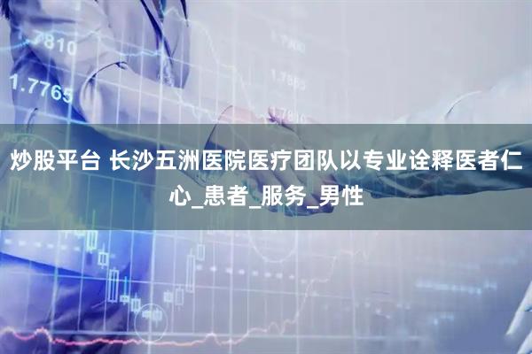 炒股平台 长沙五洲医院医疗团队以专业诠释医者仁心_患者_服务_男性
