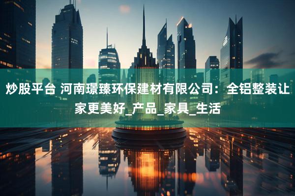 炒股平台 河南璟臻环保建材有限公司：全铝整装让家更美好_产品_家具_生活
