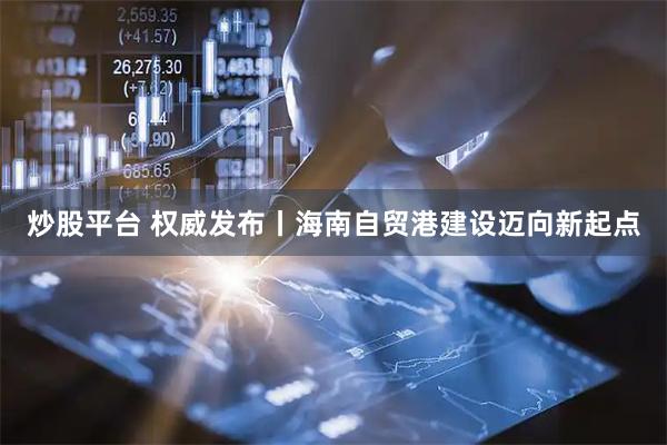 炒股平台 权威发布丨海南自贸港建设迈向新起点
