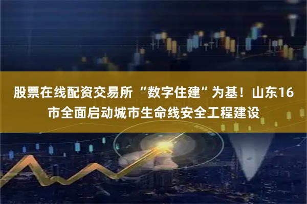 股票在线配资交易所 “数字住建”为基！山东16市全面启动城市生命线安全工程建设