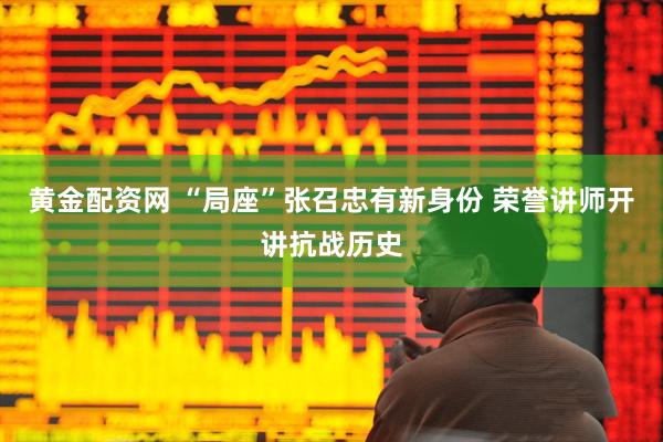 黄金配资网 “局座”张召忠有新身份 荣誉讲师开讲抗战历史