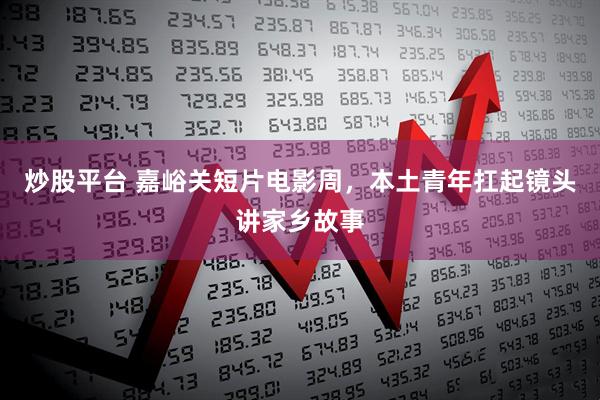 炒股平台 嘉峪关短片电影周，本土青年扛起镜头讲家乡故事