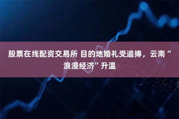 股票在线配资交易所 目的地婚礼受追捧，云南“浪漫经济”升温