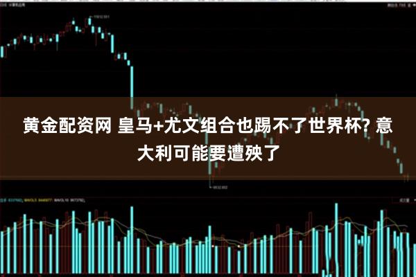 黄金配资网 皇马+尤文组合也踢不了世界杯? 意大利可能要遭殃了
