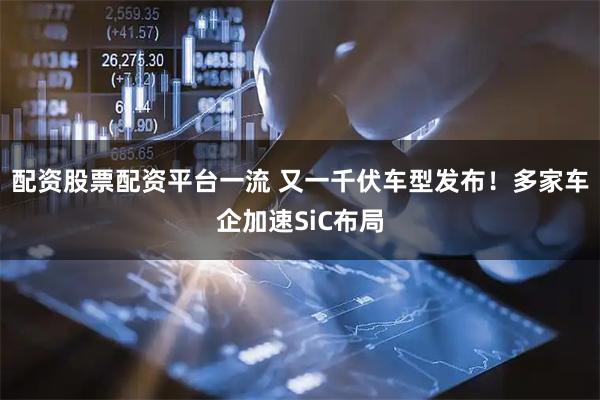 配资股票配资平台一流 又一千伏车型发布！多家车企加速SiC布局