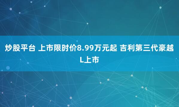 炒股平台 上市限时价8.99万元起 吉利第三代豪越L上市