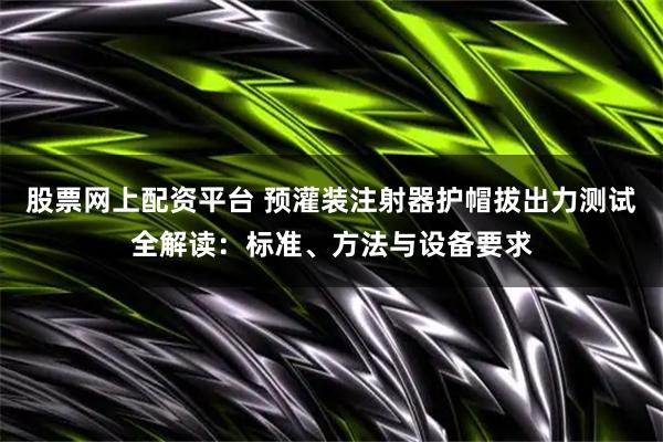 股票网上配资平台 预灌装注射器护帽拔出力测试全解读：标准、方法与设备要求