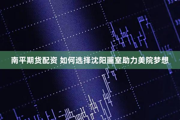 南平期货配资 如何选择沈阳画室助力美院梦想