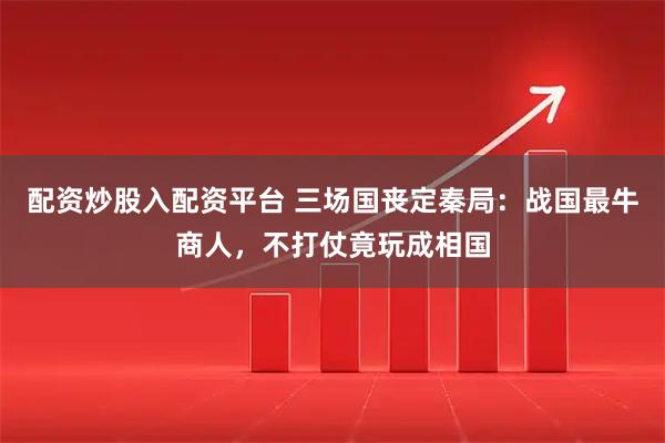 配资炒股入配资平台 三场国丧定秦局：战国最牛商人，不打仗竟玩成相国