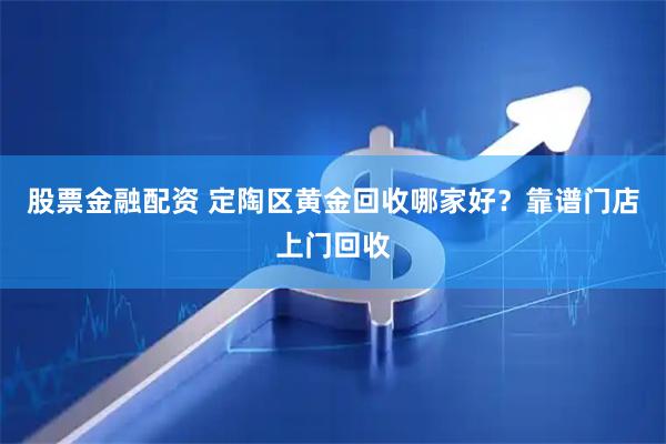 股票金融配资 定陶区黄金回收哪家好？靠谱门店上门回收