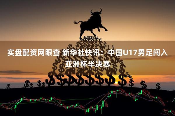 实盘配资网眼查 新华社快讯：中国U17男足闯入亚洲杯半决赛