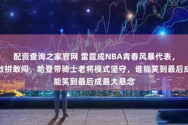 配资查询之家官网 雷霆成NBA青春风暴代表，全队小将敢拼敢闯，哈登带骑士老将模式坚守，谁能笑到最后成最大悬念