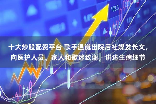 十大炒股配资平台 歌手温岚出院后社媒发长文，向医护人员、家人和歌迷致谢，讲述生病细节
