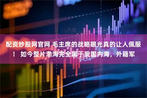 配资炒股网官网 毛主席的战略眼光真的让人佩服！ 如今整片渤海完全属于我国内海，外籍军