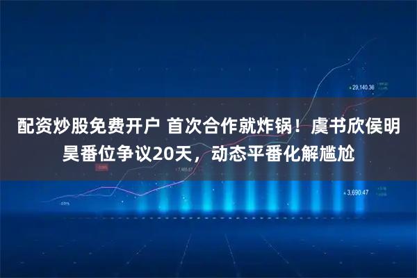 配资炒股免费开户 首次合作就炸锅！虞书欣侯明昊番位争议20天，动态平番化解尴尬