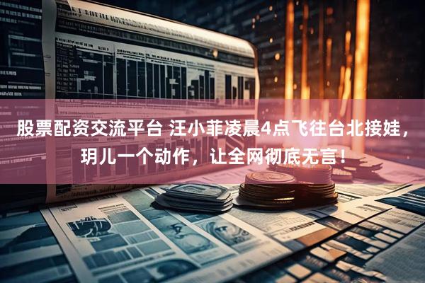 股票配资交流平台 汪小菲凌晨4点飞往台北接娃，玥儿一个动作，让全网彻底无言！