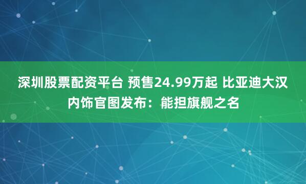 深圳股票配资平台 预售24.99万起 比亚迪大汉内饰官图发布：能担旗舰之名